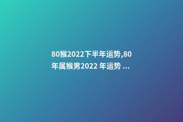 80猴2022下半年运势,80年属猴男2022 年运势 1980属猴在2022财运-第1张-观点-玄机派